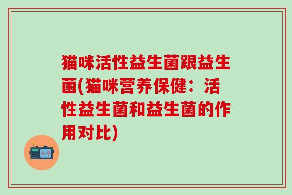猫咪活性益生菌跟益生菌(猫咪营养保健：活性益生菌和益生菌的作用对比)