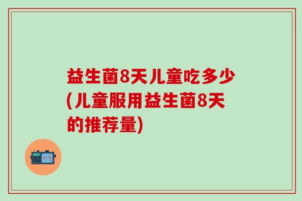 益生菌8天儿童吃多少(儿童服用益生菌8天的推荐量)