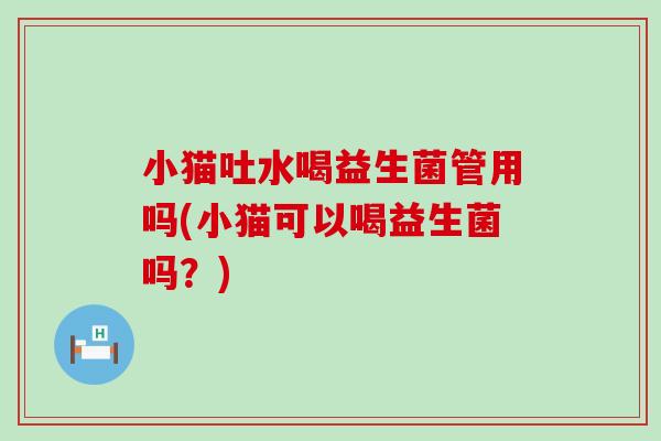 小猫吐水喝益生菌管用吗(小猫可以喝益生菌吗？)