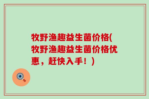牧野渔趣益生菌价格(牧野渔趣益生菌价格优惠，赶快入手！)