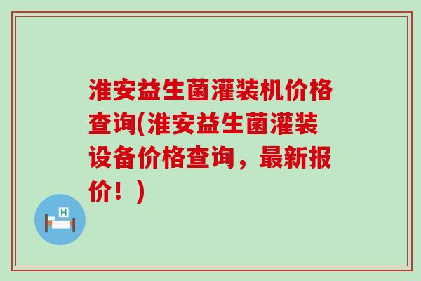 淮安益生菌灌装机价格查询(淮安益生菌灌装设备价格查询，最新报价！)