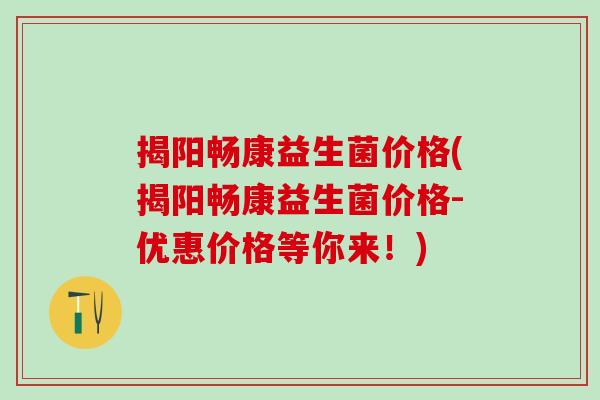 揭阳畅康益生菌价格(揭阳畅康益生菌价格-优惠价格等你来！)