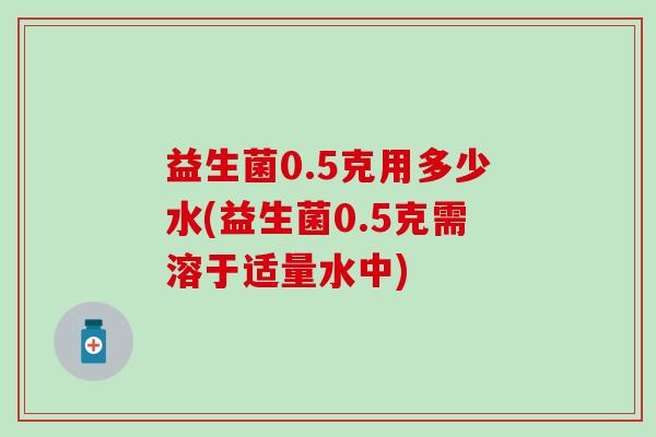 益生菌0.5克用多少水(益生菌0.5克需溶于适量水中)