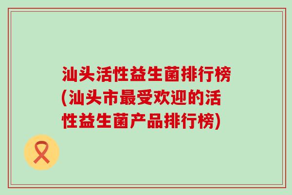 汕头活性益生菌排行榜(汕头市最受欢迎的活性益生菌产品排行榜)