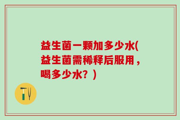 益生菌一颗加多少水(益生菌需稀释后服用,喝多少水?) 益生菌一颗加多少水(益生菌需稀释后服用,喝多少水?)