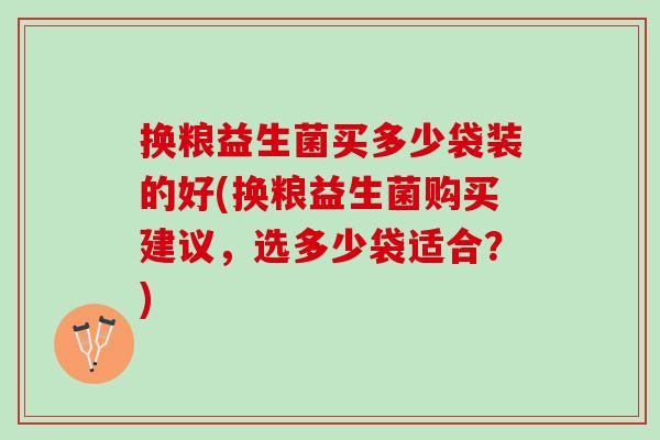 换粮益生菌买多少袋装的好(换粮益生菌购买建议，选多少袋适合？)