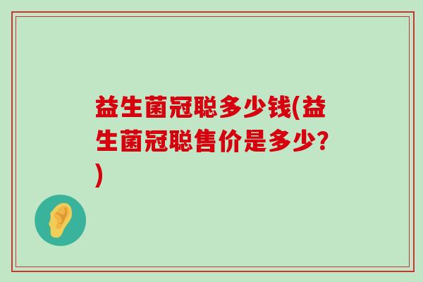 益生菌冠聪多少钱(益生菌冠聪售价是多少?) 益生菌冠聪多少钱(益生菌冠聪售价是多少?)