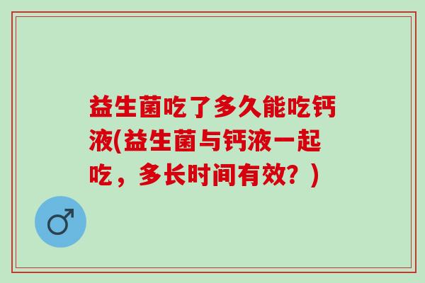 益生菌吃了多久能吃钙液(益生菌与钙液一起吃,多长时间有效?) 益生菌吃了多久能吃钙液(益生菌与钙液一起吃,多长时间有效?)