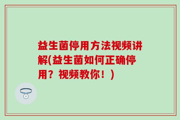 益生菌停用方法视频讲解(益生菌如何正确停用？视频教你！)