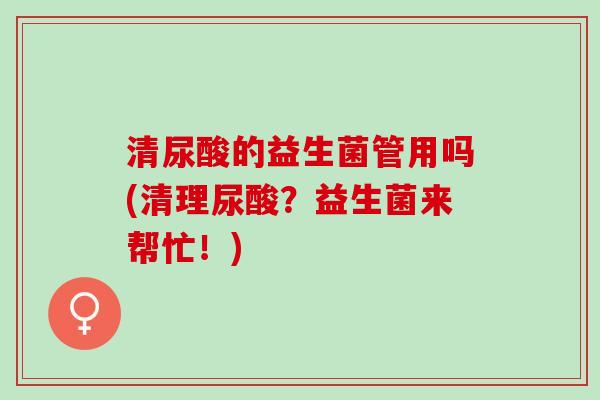 清尿酸的益生菌管用吗(清理尿酸？益生菌来帮忙！)
