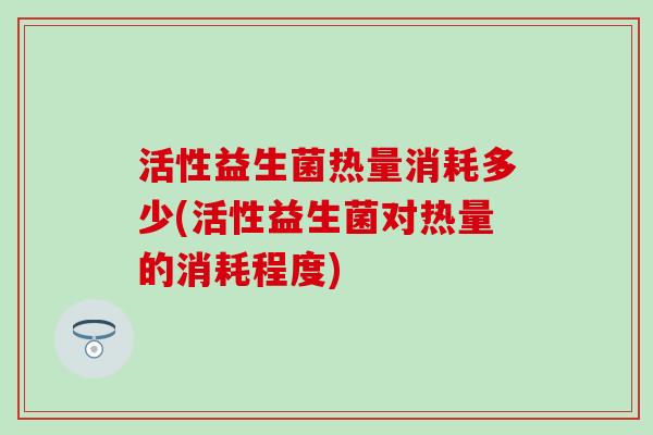活性益生菌热量消耗多少(活性益生菌对热量的消耗程度)