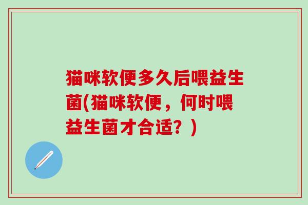 猫咪软便多久后喂益生菌(猫咪软便，何时喂益生菌才合适？)