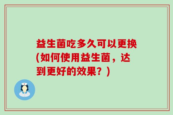 益生菌吃多久可以更换(如何使用益生菌，达到更好的效果？)