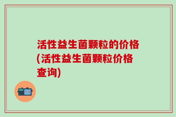 活性益生菌颗粒的价格(活性益生菌颗粒价格查询)