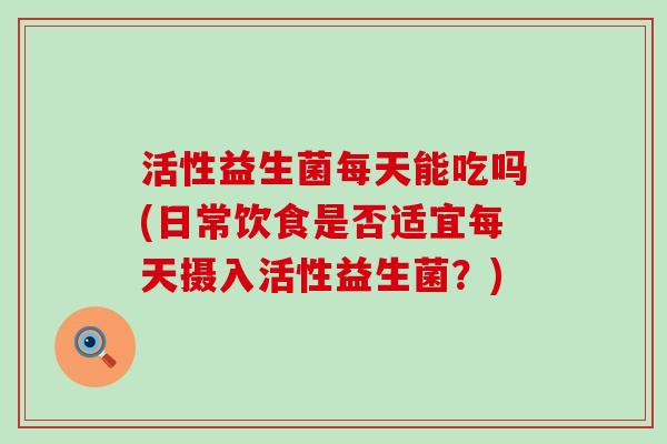 活性益生菌每天能吃吗(日常饮食是否适宜每天摄入活性益生菌？)
