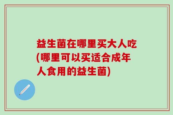 益生菌在哪里买大人吃(哪里可以买适合成年人食用的益生菌)