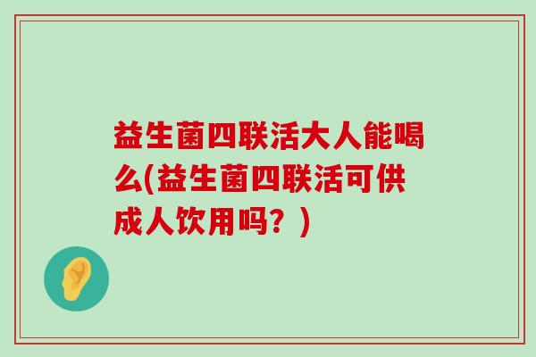 益生菌四联活大人能喝么(益生菌四联活可供成人饮用吗？)