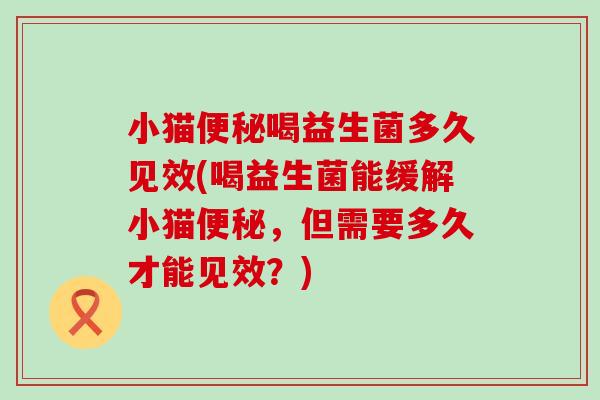 小猫便秘喝益生菌多久见效(喝益生菌能缓解小猫便秘，但需要多久才能见效？)