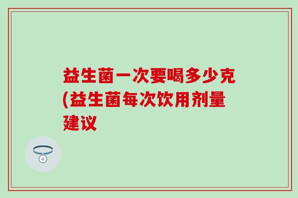 益生菌一次要喝多少克(益生菌每次饮用剂量建议