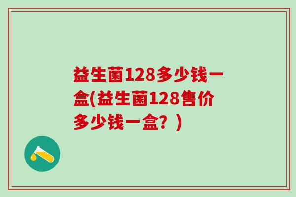益生菌128多少钱一盒(益生菌128售价多少钱一盒?) 益生菌128多少钱一盒(益生菌128售价多少钱一盒?)