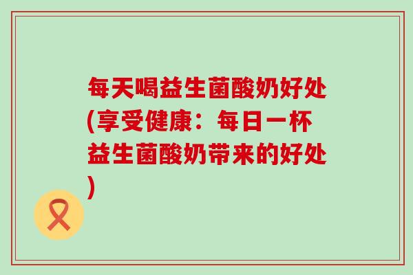 每天喝益生菌酸奶好处(享受健康：每日一杯益生菌酸奶带来的好处)