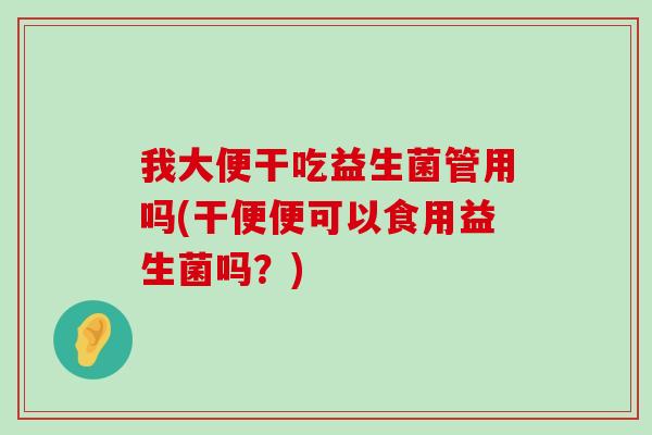 我大便干吃益生菌管用吗(干便便可以食用益生菌吗？)