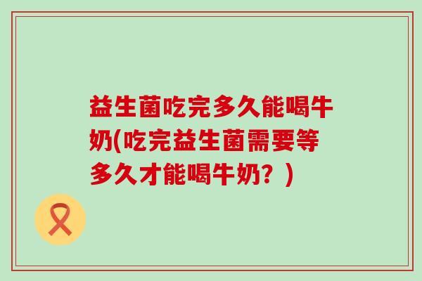 益生菌吃完多久能喝牛奶(吃完益生菌需要等多久才能喝牛奶？)
