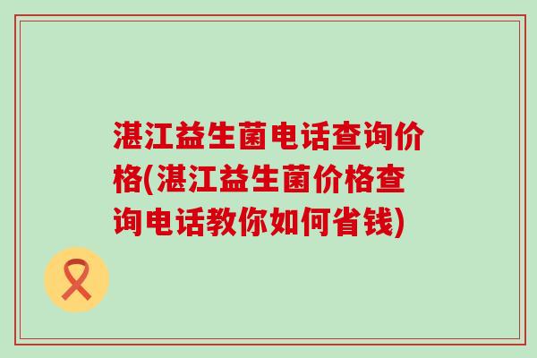 湛江益生菌电话查询价格(湛江益生菌价格查询电话教你如何省钱) 湛江益生菌电话查询价格(湛江益生菌价格查询电话教你如何省钱)