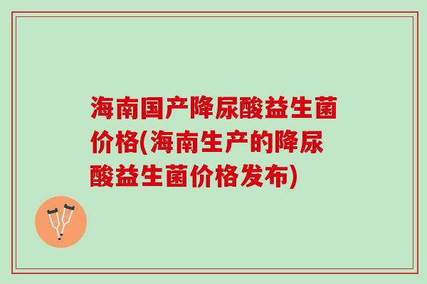 海南国产降尿酸益生菌价格(海南生产的降尿酸益生菌价格发布)
