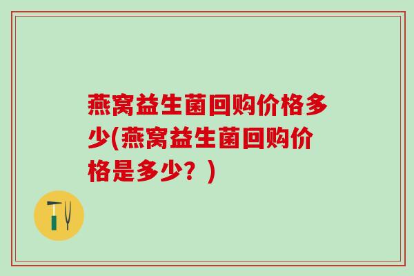 燕窝益生菌回购价格多少(燕窝益生菌回购价格是多少？)