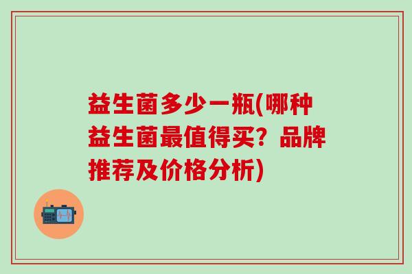 益生菌多少一瓶(哪种益生菌值得买?品牌推荐及价格分析) 益生菌多少一瓶(哪种益生菌值得买?品牌推荐及价格分析)