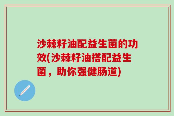 沙棘籽油配益生菌的功效(沙棘籽油搭配益生菌，助你强健肠道)
