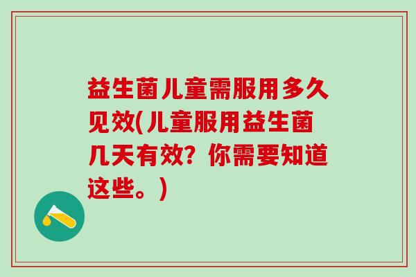 益生菌儿童需服用多久见效(儿童服用益生菌几天有效？你需要知道这些。)