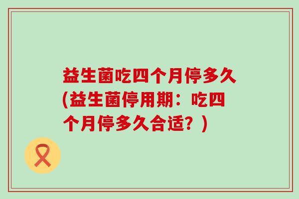 益生菌吃四个月停多久(益生菌停用期：吃四个月停多久合适？)