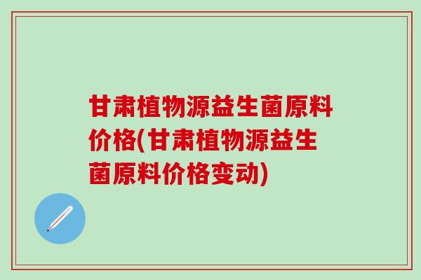 甘肃植物源益生菌原料价格(甘肃植物源益生菌原料价格变动)