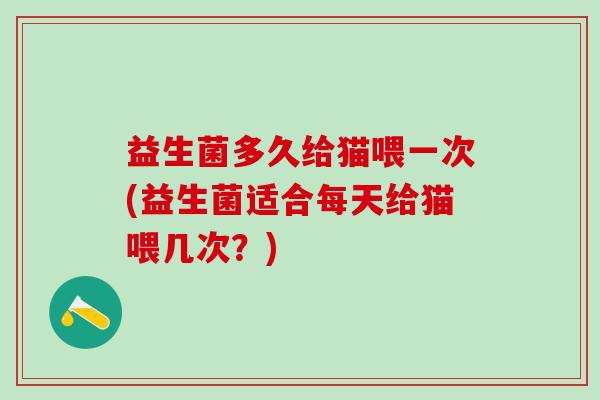 益生菌多久给猫喂一次(益生菌适合每天给猫喂几次？)