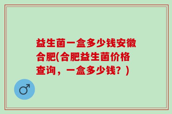 益生菌一盒多少钱安徽合肥(合肥益生菌价格查询，一盒多少钱？)