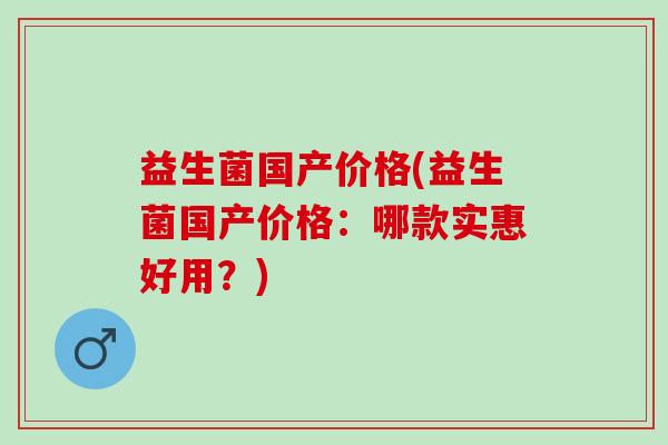益生菌国产价格(益生菌国产价格：哪款实惠好用？)