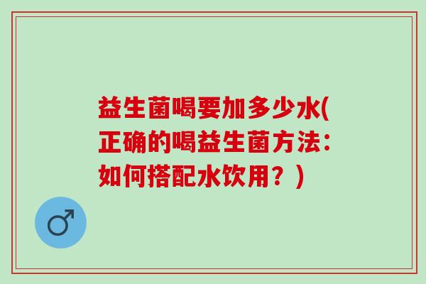 益生菌喝要加多少水(正确的喝益生菌方法：如何搭配水饮用？)