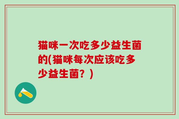 猫咪一次吃多少益生菌的(猫咪每次应该吃多少益生菌？)