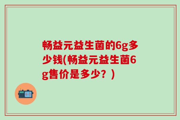 畅益元益生菌的6g多少钱(畅益元益生菌6g售价是多少？)