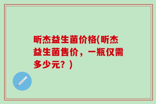 昕杰益生菌价格(昕杰益生菌售价，一瓶仅需多少元？)