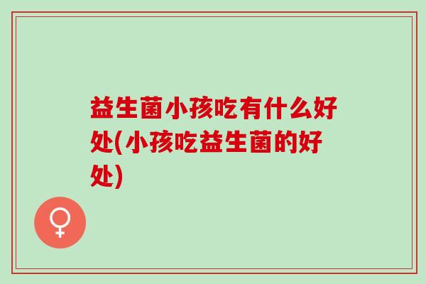 益生菌小孩吃有什么好处(小孩吃益生菌的好处)