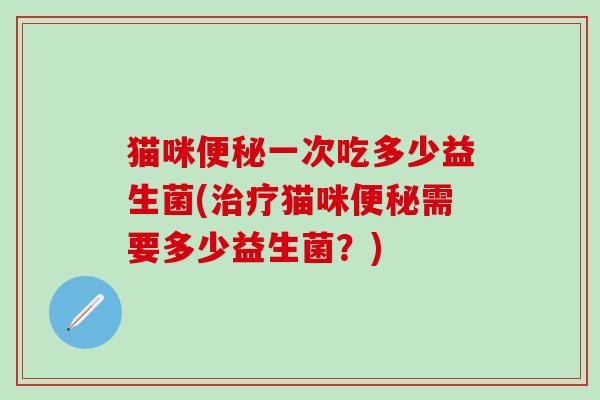 猫咪便秘一次吃多少益生菌(治疗猫咪便秘需要多少益生菌？)