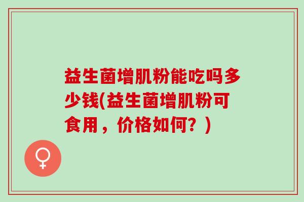 益生菌增肌粉能吃吗多少钱(益生菌增肌粉可食用,价格如何?) 益生菌增肌粉能吃吗多少钱(益生菌增肌粉可食用,价格如何?)