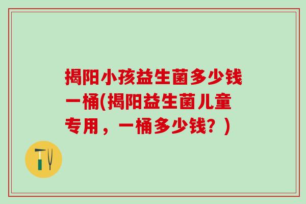 揭阳小孩益生菌多少钱一桶(揭阳益生菌儿童专用，一桶多少钱？)