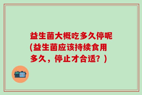 益生菌大概吃多久停呢(益生菌应该持续食用多久，停止才合适？)