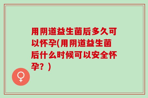 用阴道益生菌后多久可以怀孕(用阴道益生菌后什么时候可以安全怀孕？)