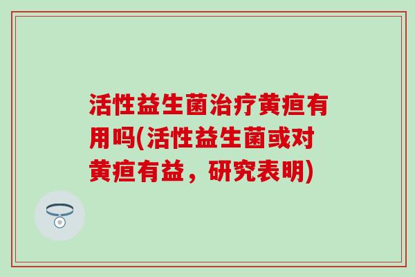 活性益生菌治疗黄疸有用吗(活性益生菌或对黄疸有益，研究表明)