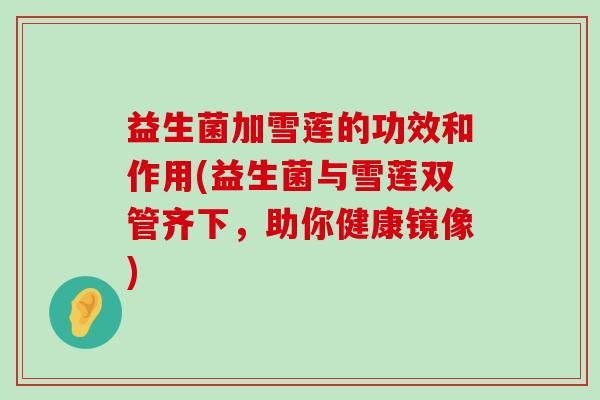 益生菌加雪莲的功效和作用(益生菌与雪莲双管齐下，助你健康镜像)
